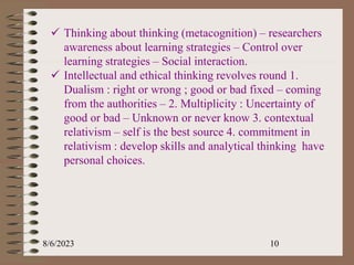 8/6/2023 10
 Thinking about thinking (metacognition) – researchers
awareness about learning strategies – Control over
learning strategies – Social interaction.
 Intellectual and ethical thinking revolves round 1.
Dualism : right or wrong ; good or bad fixed – coming
from the authorities – 2. Multiplicity : Uncertainty of
good or bad – Unknown or never know 3. contextual
relativism – self is the best source 4. commitment in
relativism : develop skills and analytical thinking have
personal choices.
 
