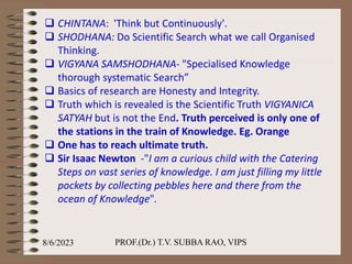  CHINTANA: 'Think but Continuously'.
 SHODHANA: Do Scientific Search what we call Organised
Thinking.
 VIGYANA SAMSHODHANA- "Specialised Knowledge
thorough systematic Search”
 Basics of research are Honesty and Integrity.
 Truth which is revealed is the Scientific Truth VIGYANICA
SATYAH but is not the End. Truth perceived is only one of
the stations in the train of Knowledge. Eg. Orange
 One has to reach ultimate truth.
 Sir Isaac Newton -"I am a curious child with the Catering
Steps on vast series of knowledge. I am just filling my little
pockets by collecting pebbles here and there from the
ocean of Knowledge".
8/6/2023 PROF.(Dr.) T.V. SUBBA RAO, VIPS
 