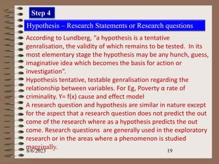 8/6/2023 19
Hypothesis – Research Statements or Research questions
According to Lundberg, “a hypothesis is a tentative
genralisation, the validity of which remains to be tested. In its
most elementary stage the hypothesis may be any hunch, guess,
imaginative idea which becomes the basis for action or
investigation”.
Hypothesis tentative, testable genralisation regarding the
relationship between variables. For Eg, Poverty α rate of
criminality. Y= f(x) cause and effect model
A research question and hypothesis are similar in nature except
for the aspect that a research question does not predict the out
come of the research where as a hypothesis predicts the out
come. Research questions are generally used in the exploratory
research or in the areas where a phenomenon is studied
marginally.
Step 4
 