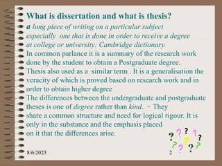 8/6/2023 2
What is dissertation and what is thesis?
a long piece of writing on a particular subject
especially one that is done in order to receive a degree
at college or university: Cambridge dictionary.
In common parlance it is a summary of the research work
done by the student to obtain a Postgraduate degree.
Thesis also used as a similar term . It is a generalisation the
veracity of which is proved based on research work and in
order to obtain higher degree
The differences between the undergraduate and postgraduate
theses is one of degree rather than kind. They
share a common structure and need for logical rigour. It is
only in the substance and the emphasis placed
on it that the differences arise.
 