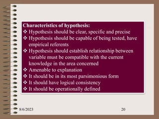 8/6/2023 20
Characteristics of hypothesis:
 Hypothesis should be clear, specific and precise
 Hypothesis should be capable of being tested, have
empirical referents
 Hypothesis should establish relationship between
variable must be compatible with the current
knowledge in the area concerned
 Amenable to explanation
 It should be in its most parsimonious form
 It should have logical consistency
 It should be operationally defined
 
