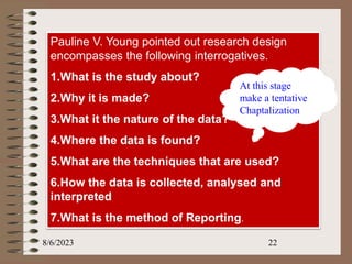 8/6/2023 22
Pauline V. Young pointed out research design
encompasses the following interrogatives.
1.What is the study about?
2.Why it is made?
3.What it the nature of the data?
4.Where the data is found?
5.What are the techniques that are used?
6.How the data is collected, analysed and
interpreted
7.What is the method of Reporting.
At this stage
make a tentative
Chaptalization
 