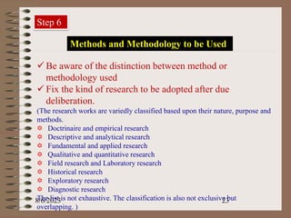 8/6/2023 23
Step 6
Methods and Methodology to be Used
 Be aware of the distinction between method or
methodology used
 Fix the kind of research to be adopted after due
deliberation.
(The research works are variedly classified based upon their nature, purpose and
methods.
 Doctrinaire and empirical research
 Descriptive and analytical research
 Fundamental and applied research
 Qualitative and quantitative research
 Field research and Laboratory research
 Historical research
 Exploratory research
 Diagnostic research
The list is not exhaustive. The classification is also not exclusive but
overlapping. )
 