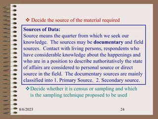 8/6/2023 24
 Decide the source of the material required
Sources of Data:
Source means the quarter from which we seek our
knowledge. The sources may be documentary and field
sources. Contact with living persons, respondents who
have considerable knowledge about the happenings and
who are in a position to describe authoritatively the state
of affairs are considered to personal source or direct
source in the field. The documentary sources are mainly
classified into 1. Primary Source. 2. Secondary source.
Decide whether it is census or sampling and which
is the sampling technique proposed to be used
 