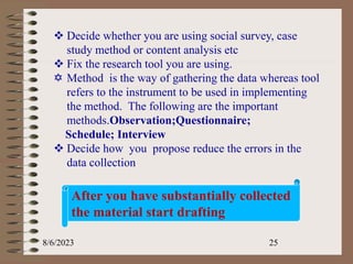 8/6/2023 25
 Decide whether you are using social survey, case
study method or content analysis etc
 Fix the research tool you are using.
 Method is the way of gathering the data whereas tool
refers to the instrument to be used in implementing
the method. The following are the important
methods.Observation;Questionnaire;
Schedule; Interview
 Decide how you propose reduce the errors in the
data collection
After you have substantially collected
the material start drafting
 
