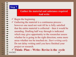8/6/2023 26
Step 7
Gather the material and substance required
And write
 Begin the beginning
 Gathering the material is a continuous process –
however one need not wait till he is fully satisfied
that the entire material is collected – then it would be
unending. Drafting half way through is indicated
which may give opportunity to the researcher assess
whether he is going in the right direction; some more
areas whether too be touched etc. Start writing early.
Do not delay writing until you have finished your
project or research.
 Think- Plan – Write- Revise is the cycle
 