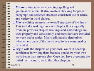 8/6/2023 27
Micro editing involves correcting spelling and
grammatical errors. It also involves checking for proper
paragraph and sentence structure, consistent use of terms,
and variety in word choice.
Macro editing assesses the overall structure of the thesis.
This includes making sure each chapter flows logically
from the previous chapter, headings and subheadings are
used properly and consistently, and transitions are included
between major topics. Macro editing also determines
whether any parts of the thesis need to be streamlined or
expanded.
Begin with the chapters on your own. You will develop
confidence in writing them because you know your own
work better than anyone else. Once you have overcome the
initial inertia, move on to the other chapters.
 