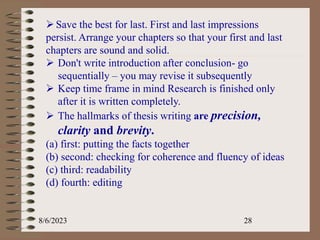 8/6/2023 28
Save the best for last. First and last impressions
persist. Arrange your chapters so that your first and last
chapters are sound and solid.
 Don't write introduction after conclusion- go
sequentially – you may revise it subsequently
 Keep time frame in mind Research is finished only
after it is written completely.
 The hallmarks of thesis writing are precision,
clarity and brevity.
(a) first: putting the facts together
(b) second: checking for coherence and fluency of ideas
(c) third: readability
(d) fourth: editing
 