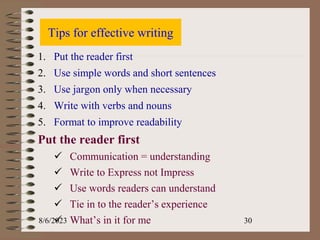 Tips for effective writing
1. Put the reader first
2. Use simple words and short sentences
3. Use jargon only when necessary
4. Write with verbs and nouns
5. Format to improve readability
Put the reader first
 Communication = understanding
 Write to Express not Impress
 Use words readers can understand
 Tie in to the reader’s experience
 What’s in it for me
8/6/2023 30
 