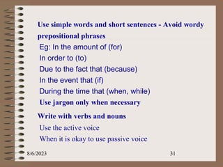 Use simple words and short sentences - Avoid wordy
prepositional phrases
Eg: In the amount of (for)
In order to (to)
Due to the fact that (because)
In the event that (if)
During the time that (when, while)
Use jargon only when necessary
Write with verbs and nouns
Use the active voice
When it is okay to use passive voice
8/6/2023 31
 