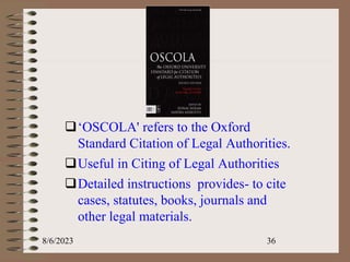 .
‘OSCOLA' refers to the Oxford
Standard Citation of Legal Authorities.
Useful in Citing of Legal Authorities
Detailed instructions provides- to cite
cases, statutes, books, journals and
other legal materials.
8/6/2023 36
 