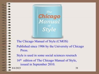 .
The Chicago Manual of Style (CMOS)
Published since 1906 by the University of Chicago
Press.
Style is used in some social sciences reserach
16th edition of The Chicago Manual of Style,
issued in September 2010.
8/6/2023 38
 