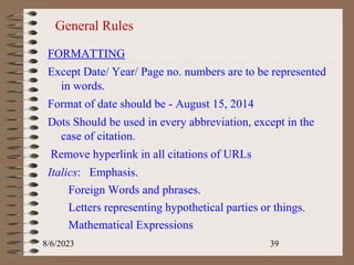 General Rules
FORMATTING
Except Date/ Year/ Page no. numbers are to be represented
in words.
Format of date should be - August 15, 2014
Dots Should be used in every abbreviation, except in the
case of citation.
Remove hyperlink in all citations of URLs
Italics: Emphasis.
Foreign Words and phrases.
Letters representing hypothetical parties or things.
Mathematical Expressions
8/6/2023 39
 