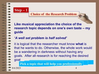 8/6/2023 4
Step – 1
Choice of the Research Problem
Like musical appreciation the choice of the
research topic depends on one’s own taste – my
guide
‘A well set problem is half solved’
it is logical that the researcher must know what is
that he wants to do. Otherwise, the whole work would
be a wandering in darkness without having any
goals. After all research is for reaching the desired
goal
Pick a topic that will help you professionally
 