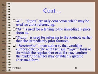 Cont…
Id.” , “Supra” are only connectors which may be
used for cross referencing.
“Id.” is used for referring to the immediately prior
footnote.
“Supra” is used for referring to the footnote earlier
than the immediately prior footnote.
 “Hereinafter” for an authority that would be
cumbersome to cite with the usual “supra” form or
for which the regular shortened for may confuse
the reader, the author may establish a specific
shortened form.
8/6/2023 41
 