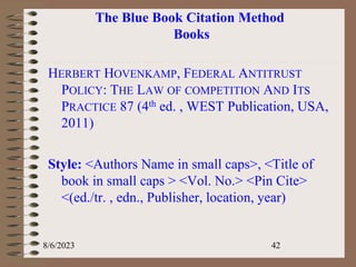 The Blue Book Citation Method
Books
HERBERT HOVENKAMP, FEDERAL ANTITRUST
POLICY: THE LAW OF COMPETITION AND ITS
PRACTICE 87 (4th ed. , WEST Publication, USA,
2011)
Style: <Authors Name in small caps>, <Title of
book in small caps > <Vol. No.> <Pin Cite>
<(ed./tr. , edn., Publisher, location, year)
8/6/2023 42
 