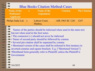 Blue Books Citation Method-Cases
Name of the
Petitioner/
Applicant
v. Name of the
respondent
Citation Pin Citation
Philips India Ltd. v. Labour Court,
Madras,
AIR 1963 SC 1241 1247
• Names of the parties should be italicised when used in the main text
but not when used in the foot notes.
• The connector (v.) should not never be italicised
• Name of second party should be followed by comma
• Several pin citation shall be separated by comma
• Shortened version of the cases shall be referred in first instance in
inverted commas and square brackets E.g. [“Shortened Version”]
•Shorthand form generally refer to Plaintiff, unless the Plaintiff is
Government
8/6/2023 44
 