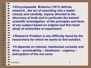 8/6/2023 5
Encyclopaedia Britanica (1911) defines
research , the act of searching into a matter
closely and carefully, inquiry directed to the
discovery of truth and in particular the trained
scientific investigation of the principles and facts
of any subject based on original and first hand
study of authorities or experiment.
Research Problem is any difficulty faced by the
researchers for which he wants to find solution.
It depends on interest, intellectual curiosity and
drive – practicability – timeframe – urgency –
anticipation of the out come
 