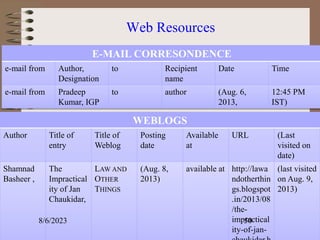 Web Resources
E-MAIL CORRESONDENCE
e-mail from Author,
Designation
to Recipient
name
Date Time
e-mail from Pradeep
Kumar, IGP
to author (Aug. 6,
2013,
12:45 PM
IST)
WEBLOGS
Author Title of
entry
Title of
Weblog
Posting
date
Available
at
URL (Last
visited on
date)
Shamnad
Basheer ,
The
Impractical
ity of Jan
Chaukidar,
LAW AND
OTHER
THINGS
(Aug. 8,
2013)
available at http://lawa
ndotherthin
gs.blogspot
.in/2013/08
/the-
impractical
ity-of-jan-
(last visited
on Aug. 9,
2013)
8/6/2023 50
 
