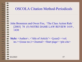 OSCOLA Citation Method-Periodicals
John Bronsteen and Owen Fiss, ‘The Class Action Rule’
[2003] 78 (5) NOTRE DAME LAW REVIEW 1419 ,
1430
Style: <Author>, <’title of Article’> <[year]> <vol.
no.><(issue no.)><Journal> <Start page> <pin cite>
8/6/2023 57
 