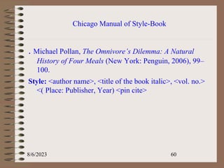 Chicago Manual of Style-Book
. Michael Pollan, The Omnivore’s Dilemma: A Natural
History of Four Meals (New York: Penguin, 2006), 99–
100.
Style: <author name>, <title of the book italic>, <vol. no.>
<( Place: Publisher, Year) <pin cite>
8/6/2023 60
 
