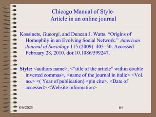 Chicago Manual of Style-
Article in an online journal
Kossinets, Gueorgi, and Duncan J. Watts. “Origins of
Homophily in an Evolving Social Network.” American
Journal of Sociology 115 (2009): 405–50. Accessed
February 28, 2010. doi:10.1086/599247.
Style: <authors name>, <“title of the article” within double
inverted commas>, <name of the journal in italic> <Vol.
no.> <( Year of publication) <pin cite>. <Date of
accessed> <Website information>
8/6/2023 64
 