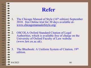 Refer
1. The Chicago Manual of Style (16th edition) September
2010. free Online trial for 30 days available at-
www.chicagomanualofstyle.org/
2. OSCOLA Oxford Standard Citation of Legal
Authorities, which is available free of charge on the
University of Oxford Faculty of Law website
(www.law.ox.ac.uk).
3. The Bluebook: A Uniform System of Citation, 19th
edition.
8/6/2023 66
 