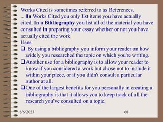 8/6/2023 68
Works Cited is sometimes referred to as References.
... In Works Cited you only list items you have actually
cited. In a Bibliography you list all of the material you have
consulted in preparing your essay whether or not you have
actually cited the work
Uses
 By using a bibliography you inform your reader on how
widely you researched the topic on which you're writing.
Another use for a bibliography is to allow your reader to
know if you considered a work but chose not to include it
within your piece, or if you didn't consult a particular
author at all.
One of the largest benefits for you personally in creating a
bibliography is that it allows you to keep track of all the
research you've consulted on a topic.
 