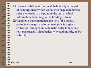8/6/2023 69
 Indexes is different It is an alphabetically arranged list
of headings in a written work, with page numbers to
refer the reader to the point in the text at which
information pertaining to the heading is found.
 Catalogue is a comprehensive list of the books,
periodicals, maps, and other materials in a given
collection, arranged in systematic order to facilitate
retrieval (usually alphabetically by author, title, and/or
subject)
 