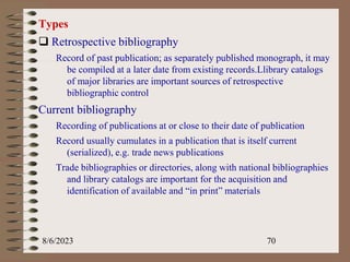 Types
 Retrospective bibliography
Record of past publication; as separately published monograph, it may
be compiled at a later date from existing records.Llibrary catalogs
of major libraries are important sources of retrospective
bibliographic control
Current bibliography
Recording of publications at or close to their date of publication
Record usually cumulates in a publication that is itself current
(serialized), e.g. trade news publications
Trade bibliographies or directories, along with national bibliographies
and library catalogs are important for the acquisition and
identification of available and “in print” materials
8/6/2023 70
 