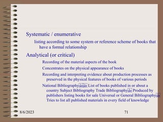 Systematic / enumerative
listing according to some system or reference scheme of books that
have a formal relationship
Analytical (or critical)
Recording of the material aspects of the book
Concentrates on the physical appearance of books
Recording and interpreting evidence about production processes as
preserved in the physical features of books of various periods
National Bibliography List of books published in or about a
country Subject Bibliography Trade Bibliography Produced by
publishers listing books for sale Universal or General Bibliography
Tries to list all published materials in every field of knowledge
8/6/2023 71
 