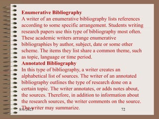 8/6/2023 72
Enumerative Bibliography
A writer of an enumerative bibliography lists references
according to some specific arrangement. Students writing
research papers use this type of bibliography most often.
These academic writers arrange enumerative
bibliographies by author, subject, date or some other
scheme. The items they list share a common theme, such
as topic, language or time period.
Annotated Bibliography
In this type of bibliography, a writer creates an
alphabetical list of sources. The writer of an annotated
bibliography outlines the type of research done on a
certain topic. The writer annotates, or adds notes about,
the sources. Therefore, in addition to information about
the research sources, the writer comments on the source.
The writer may summarize.
 