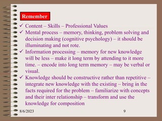 8/6/2023 9
Remember
 Content – Skills – Professional Values
 Mental process – memory, thinking, problem solving and
decision making (cognitive psychology) – it should be
illuminating and not rote.
 Information processing – memory for new knowledge
will be less – make it long term by attending to it more
time. – encode into long term memory – may be verbal or
visual.
 Knowledge should be constructive rather than repetitive –
integrate new knowledge with the existing – bring in the
facts required for the problem – familiarize with concepts
and their inter relationship – transform and use the
knowledge for composition
 