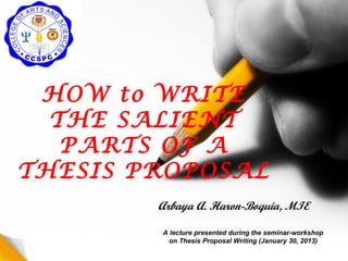 HOW to WRITE
  THE SALIENT
   PARTS OF A
THESIS PROPOSAL
        Arbaya A. Haron-Boquia, MIE

        A lecture presented during the seminar-workshop
          on Thesis Proposal Writing (January 30, 2013)
 