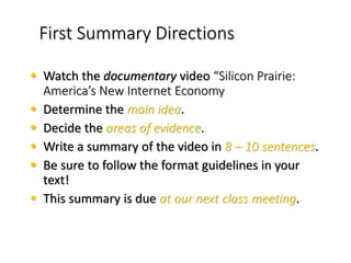 First Summary Directions
• Watch the documentary video “Silicon Prairie:
America’s New Internet Economy
• Determine the main idea.
• Decide the areas of evidence.
• Write a summary of the video in 8 – 10 sentences.
• Be sure to follow the format guidelines in your
text!
• This summary is due at our next class meeting.
 