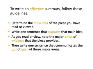 To write an effective summary, follow these
guidelines:
• Determine the main idea of the piece you have
read or viewed.
• Write one sentence that captures that main idea.
• As you read or view, note the major areas of
evidence that the piece provides.
• Then write one sentence that communicates the
gist of each of these major areas.
 