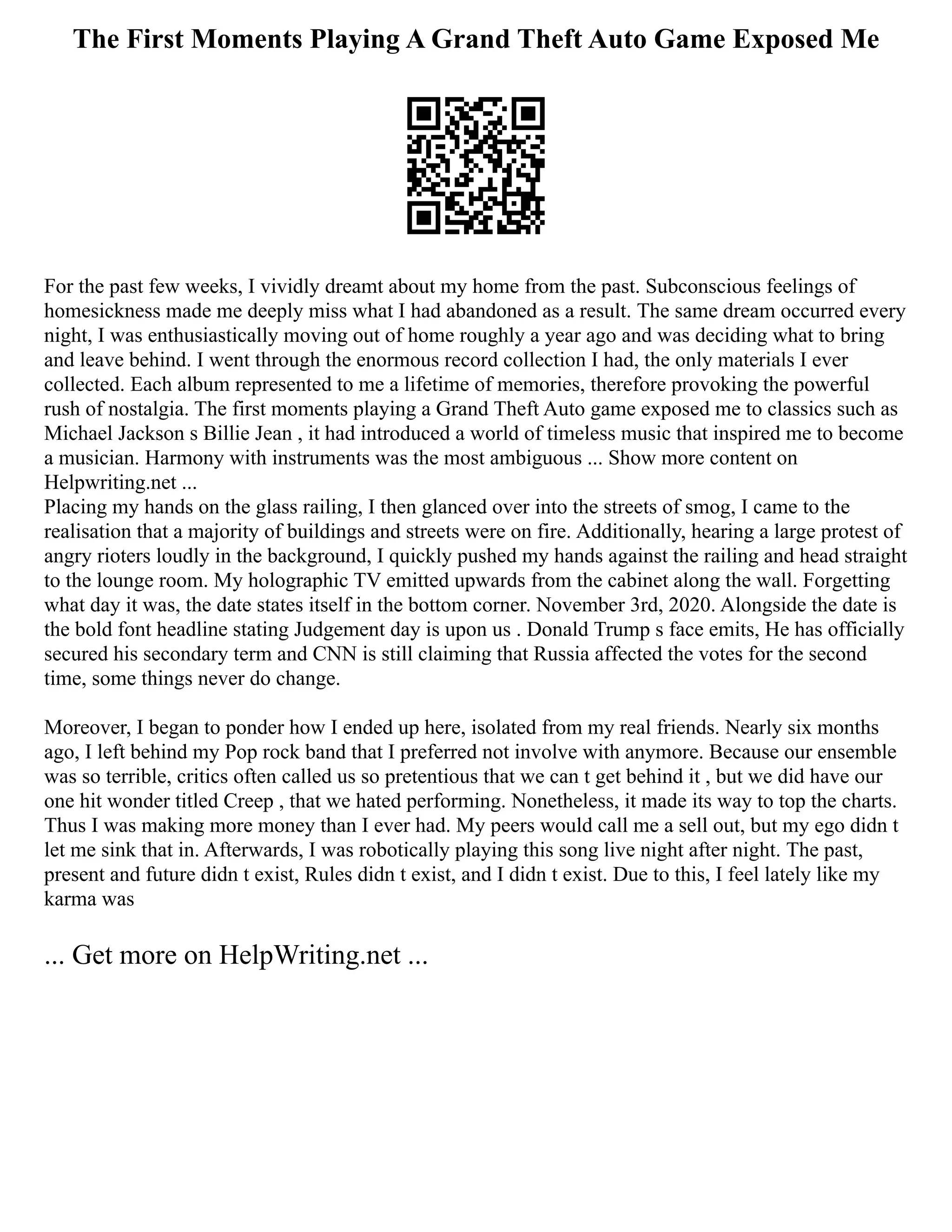 The First Moments Playing A Grand Theft Auto Game Exposed Me
For the past few weeks, I vividly dreamt about my home from the past. Subconscious feelings of
homesickness made me deeply miss what I had abandoned as a result. The same dream occurred every
night, I was enthusiastically moving out of home roughly a year ago and was deciding what to bring
and leave behind. I went through the enormous record collection I had, the only materials I ever
collected. Each album represented to me a lifetime of memories, therefore provoking the powerful
rush of nostalgia. The first moments playing a Grand Theft Auto game exposed me to classics such as
Michael Jackson s Billie Jean , it had introduced a world of timeless music that inspired me to become
a musician. Harmony with instruments was the most ambiguous ... Show more content on
Helpwriting.net ...
Placing my hands on the glass railing, I then glanced over into the streets of smog, I came to the
realisation that a majority of buildings and streets were on fire. Additionally, hearing a large protest of
angry rioters loudly in the background, I quickly pushed my hands against the railing and head straight
to the lounge room. My holographic TV emitted upwards from the cabinet along the wall. Forgetting
what day it was, the date states itself in the bottom corner. November 3rd, 2020. Alongside the date is
the bold font headline stating Judgement day is upon us . Donald Trump s face emits, He has officially
secured his secondary term and CNN is still claiming that Russia affected the votes for the second
time, some things never do change.
Moreover, I began to ponder how I ended up here, isolated from my real friends. Nearly six months
ago, I left behind my Pop rock band that I preferred not involve with anymore. Because our ensemble
was so terrible, critics often called us so pretentious that we can t get behind it , but we did have our
one hit wonder titled Creep , that we hated performing. Nonetheless, it made its way to top the charts.
Thus I was making more money than I ever had. My peers would call me a sell out, but my ego didn t
let me sink that in. Afterwards, I was robotically playing this song live night after night. The past,
present and future didn t exist, Rules didn t exist, and I didn t exist. Due to this, I feel lately like my
karma was
... Get more on HelpWriting.net ...
 