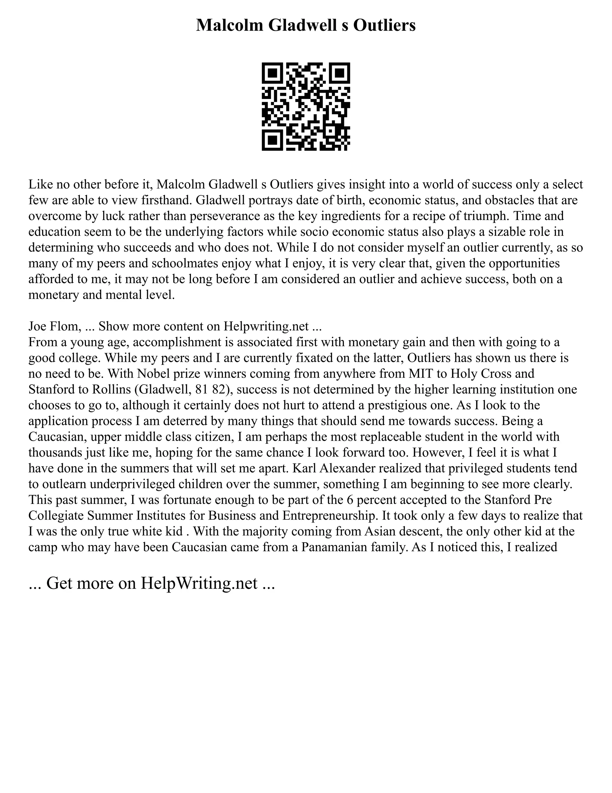 Malcolm Gladwell s Outliers
Like no other before it, Malcolm Gladwell s Outliers gives insight into a world of success only a select
few are able to view firsthand. Gladwell portrays date of birth, economic status, and obstacles that are
overcome by luck rather than perseverance as the key ingredients for a recipe of triumph. Time and
education seem to be the underlying factors while socio economic status also plays a sizable role in
determining who succeeds and who does not. While I do not consider myself an outlier currently, as so
many of my peers and schoolmates enjoy what I enjoy, it is very clear that, given the opportunities
afforded to me, it may not be long before I am considered an outlier and achieve success, both on a
monetary and mental level.
Joe Flom, ... Show more content on Helpwriting.net ...
From a young age, accomplishment is associated first with monetary gain and then with going to a
good college. While my peers and I are currently fixated on the latter, Outliers has shown us there is
no need to be. With Nobel prize winners coming from anywhere from MIT to Holy Cross and
Stanford to Rollins (Gladwell, 81 82), success is not determined by the higher learning institution one
chooses to go to, although it certainly does not hurt to attend a prestigious one. As I look to the
application process I am deterred by many things that should send me towards success. Being a
Caucasian, upper middle class citizen, I am perhaps the most replaceable student in the world with
thousands just like me, hoping for the same chance I look forward too. However, I feel it is what I
have done in the summers that will set me apart. Karl Alexander realized that privileged students tend
to outlearn underprivileged children over the summer, something I am beginning to see more clearly.
This past summer, I was fortunate enough to be part of the 6 percent accepted to the Stanford Pre
Collegiate Summer Institutes for Business and Entrepreneurship. It took only a few days to realize that
I was the only true white kid . With the majority coming from Asian descent, the only other kid at the
camp who may have been Caucasian came from a Panamanian family. As I noticed this, I realized
... Get more on HelpWriting.net ...
 
