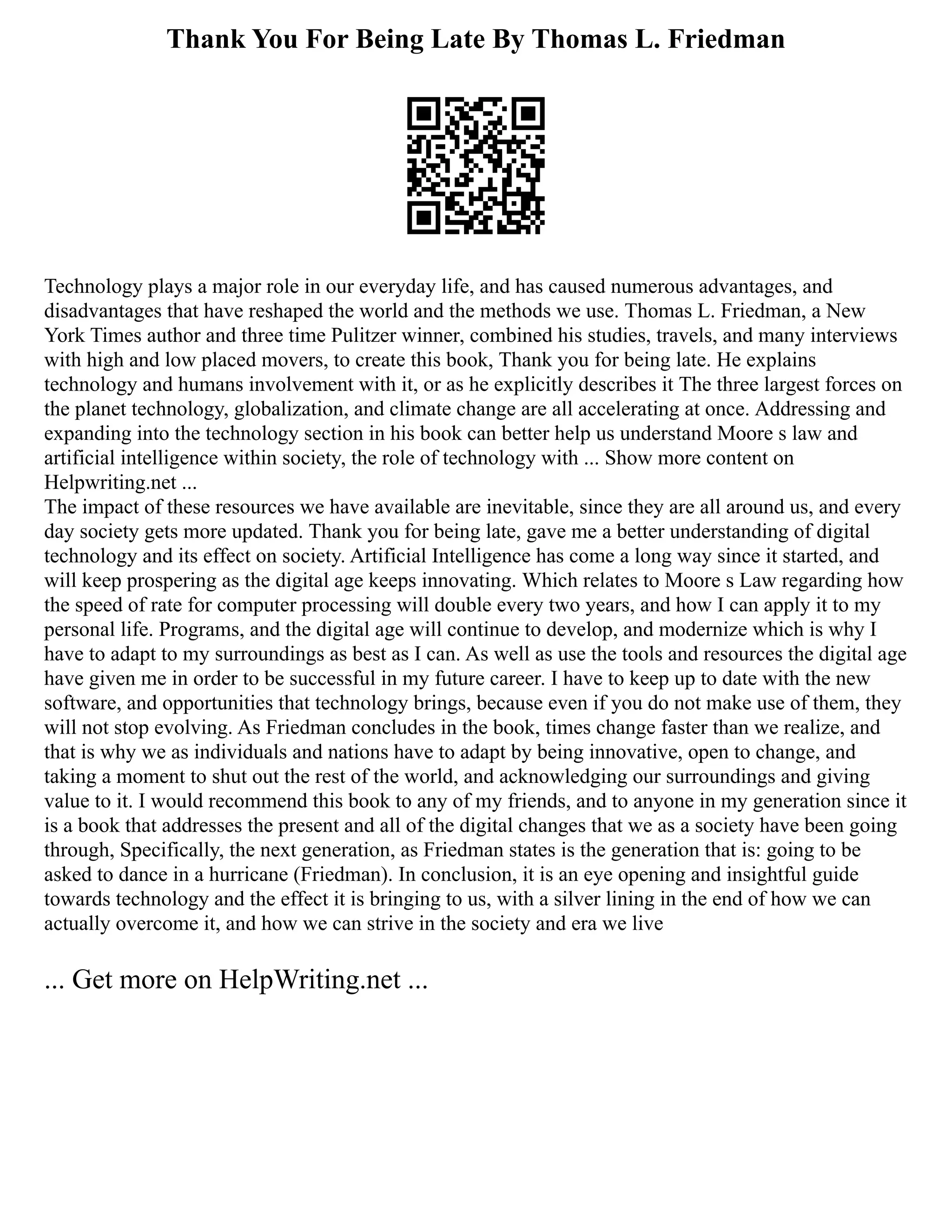 Thank You For Being Late By Thomas L. Friedman
Technology plays a major role in our everyday life, and has caused numerous advantages, and
disadvantages that have reshaped the world and the methods we use. Thomas L. Friedman, a New
York Times author and three time Pulitzer winner, combined his studies, travels, and many interviews
with high and low placed movers, to create this book, Thank you for being late. He explains
technology and humans involvement with it, or as he explicitly describes it The three largest forces on
the planet technology, globalization, and climate change are all accelerating at once. Addressing and
expanding into the technology section in his book can better help us understand Moore s law and
artificial intelligence within society, the role of technology with ... Show more content on
Helpwriting.net ...
The impact of these resources we have available are inevitable, since they are all around us, and every
day society gets more updated. Thank you for being late, gave me a better understanding of digital
technology and its effect on society. Artificial Intelligence has come a long way since it started, and
will keep prospering as the digital age keeps innovating. Which relates to Moore s Law regarding how
the speed of rate for computer processing will double every two years, and how I can apply it to my
personal life. Programs, and the digital age will continue to develop, and modernize which is why I
have to adapt to my surroundings as best as I can. As well as use the tools and resources the digital age
have given me in order to be successful in my future career. I have to keep up to date with the new
software, and opportunities that technology brings, because even if you do not make use of them, they
will not stop evolving. As Friedman concludes in the book, times change faster than we realize, and
that is why we as individuals and nations have to adapt by being innovative, open to change, and
taking a moment to shut out the rest of the world, and acknowledging our surroundings and giving
value to it. I would recommend this book to any of my friends, and to anyone in my generation since it
is a book that addresses the present and all of the digital changes that we as a society have been going
through, Specifically, the next generation, as Friedman states is the generation that is: going to be
asked to dance in a hurricane (Friedman). In conclusion, it is an eye opening and insightful guide
towards technology and the effect it is bringing to us, with a silver lining in the end of how we can
actually overcome it, and how we can strive in the society and era we live
... Get more on HelpWriting.net ...
 