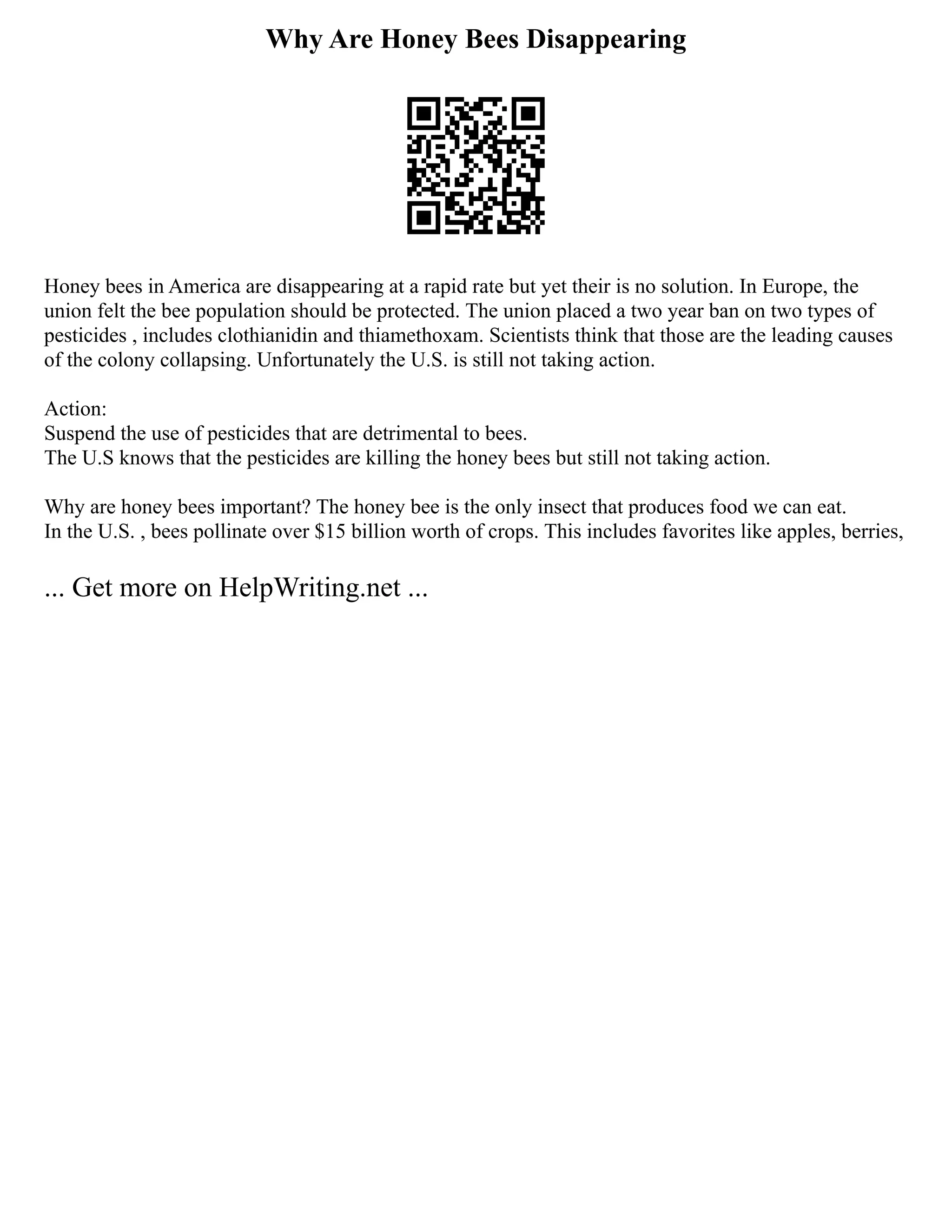 Why Are Honey Bees Disappearing
Honey bees in America are disappearing at a rapid rate but yet their is no solution. In Europe, the
union felt the bee population should be protected. The union placed a two year ban on two types of
pesticides , includes clothianidin and thiamethoxam. Scientists think that those are the leading causes
of the colony collapsing. Unfortunately the U.S. is still not taking action.
Action:
Suspend the use of pesticides that are detrimental to bees.
The U.S knows that the pesticides are killing the honey bees but still not taking action.
Why are honey bees important? The honey bee is the only insect that produces food we can eat.
In the U.S. , bees pollinate over $15 billion worth of crops. This includes favorites like apples, berries,
... Get more on HelpWriting.net ...
 