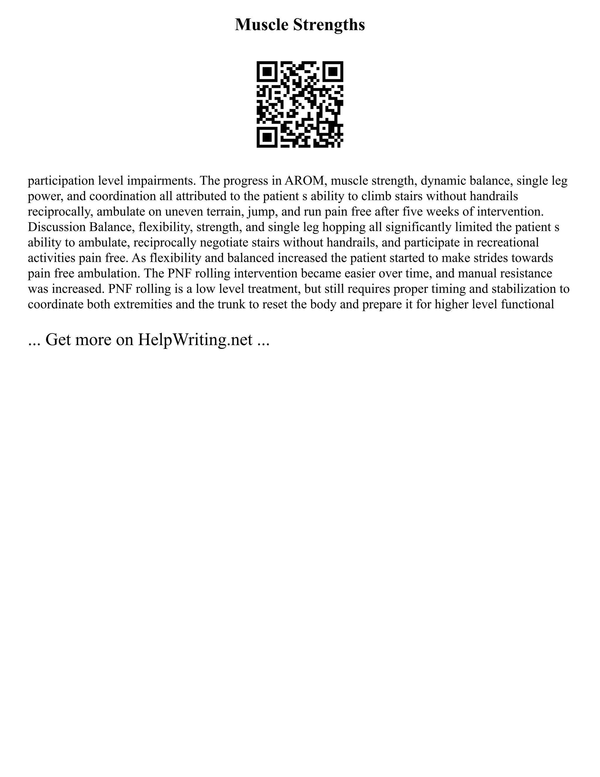 Muscle Strengths
participation level impairments. The progress in AROM, muscle strength, dynamic balance, single leg
power, and coordination all attributed to the patient s ability to climb stairs without handrails
reciprocally, ambulate on uneven terrain, jump, and run pain free after five weeks of intervention.
Discussion Balance, flexibility, strength, and single leg hopping all significantly limited the patient s
ability to ambulate, reciprocally negotiate stairs without handrails, and participate in recreational
activities pain free. As flexibility and balanced increased the patient started to make strides towards
pain free ambulation. The PNF rolling intervention became easier over time, and manual resistance
was increased. PNF rolling is a low level treatment, but still requires proper timing and stabilization to
coordinate both extremities and the trunk to reset the body and prepare it for higher level functional
... Get more on HelpWriting.net ...
 