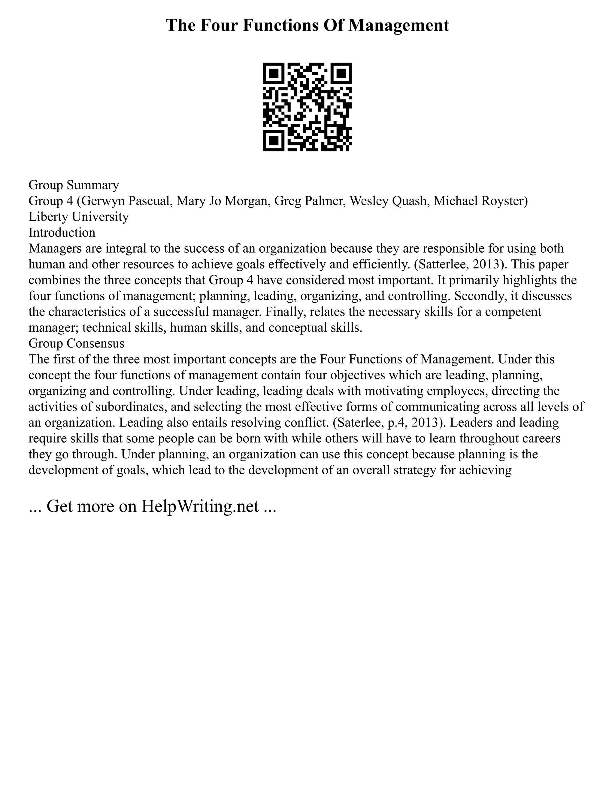 The Four Functions Of Management
Group Summary
Group 4 (Gerwyn Pascual, Mary Jo Morgan, Greg Palmer, Wesley Quash, Michael Royster)
Liberty University
Introduction
Managers are integral to the success of an organization because they are responsible for using both
human and other resources to achieve goals effectively and efficiently. (Satterlee, 2013). This paper
combines the three concepts that Group 4 have considered most important. It primarily highlights the
four functions of management; planning, leading, organizing, and controlling. Secondly, it discusses
the characteristics of a successful manager. Finally, relates the necessary skills for a competent
manager; technical skills, human skills, and conceptual skills.
Group Consensus
The first of the three most important concepts are the Four Functions of Management. Under this
concept the four functions of management contain four objectives which are leading, planning,
organizing and controlling. Under leading, leading deals with motivating employees, directing the
activities of subordinates, and selecting the most effective forms of communicating across all levels of
an organization. Leading also entails resolving conflict. (Saterlee, p.4, 2013). Leaders and leading
require skills that some people can be born with while others will have to learn throughout careers
they go through. Under planning, an organization can use this concept because planning is the
development of goals, which lead to the development of an overall strategy for achieving
... Get more on HelpWriting.net ...
 