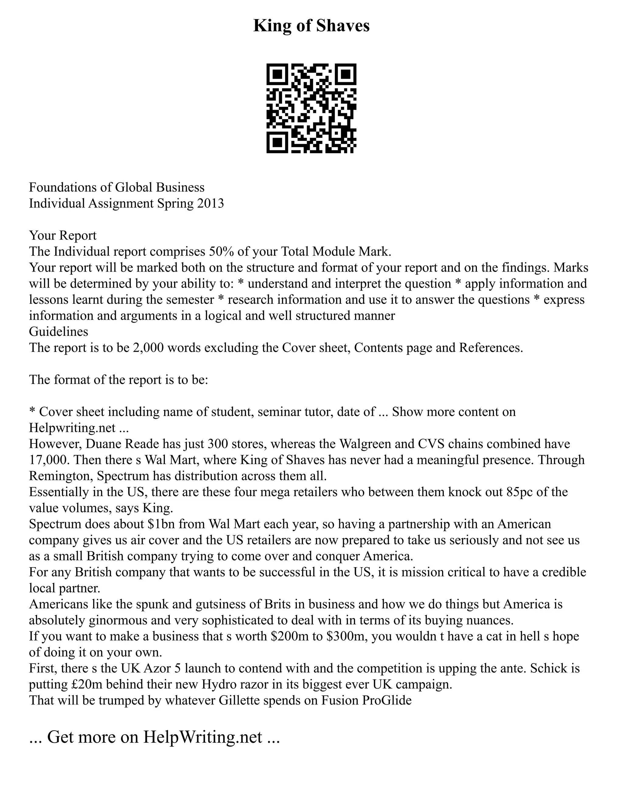 King of Shaves
Foundations of Global Business
Individual Assignment Spring 2013
Your Report
The Individual report comprises 50% of your Total Module Mark.
Your report will be marked both on the structure and format of your report and on the findings. Marks
will be determined by your ability to: * understand and interpret the question * apply information and
lessons learnt during the semester * research information and use it to answer the questions * express
information and arguments in a logical and well structured manner
Guidelines
The report is to be 2,000 words excluding the Cover sheet, Contents page and References.
The format of the report is to be:
* Cover sheet including name of student, seminar tutor, date of ... Show more content on
Helpwriting.net ...
However, Duane Reade has just 300 stores, whereas the Walgreen and CVS chains combined have
17,000. Then there s Wal Mart, where King of Shaves has never had a meaningful presence. Through
Remington, Spectrum has distribution across them all.
Essentially in the US, there are these four mega retailers who between them knock out 85pc of the
value volumes, says King.
Spectrum does about $1bn from Wal Mart each year, so having a partnership with an American
company gives us air cover and the US retailers are now prepared to take us seriously and not see us
as a small British company trying to come over and conquer America.
For any British company that wants to be successful in the US, it is mission critical to have a credible
local partner.
Americans like the spunk and gutsiness of Brits in business and how we do things but America is
absolutely ginormous and very sophisticated to deal with in terms of its buying nuances.
If you want to make a business that s worth $200m to $300m, you wouldn t have a cat in hell s hope
of doing it on your own.
First, there s the UK Azor 5 launch to contend with and the competition is upping the ante. Schick is
putting £20m behind their new Hydro razor in its biggest ever UK campaign.
That will be trumped by whatever Gillette spends on Fusion ProGlide
... Get more on HelpWriting.net ...
 
