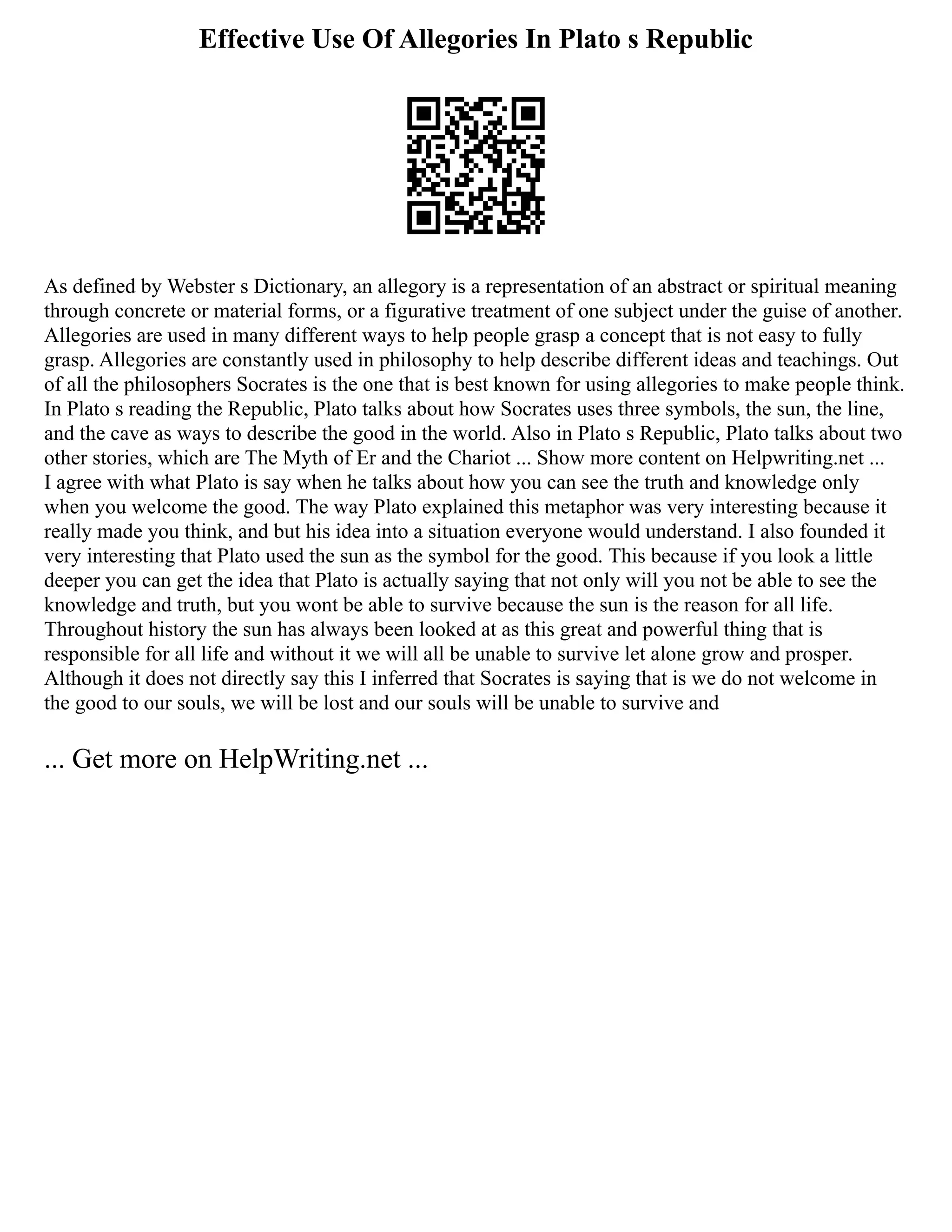 Effective Use Of Allegories In Plato s Republic
As defined by Webster s Dictionary, an allegory is a representation of an abstract or spiritual meaning
through concrete or material forms, or a figurative treatment of one subject under the guise of another.
Allegories are used in many different ways to help people grasp a concept that is not easy to fully
grasp. Allegories are constantly used in philosophy to help describe different ideas and teachings. Out
of all the philosophers Socrates is the one that is best known for using allegories to make people think.
In Plato s reading the Republic, Plato talks about how Socrates uses three symbols, the sun, the line,
and the cave as ways to describe the good in the world. Also in Plato s Republic, Plato talks about two
other stories, which are The Myth of Er and the Chariot ... Show more content on Helpwriting.net ...
I agree with what Plato is say when he talks about how you can see the truth and knowledge only
when you welcome the good. The way Plato explained this metaphor was very interesting because it
really made you think, and but his idea into a situation everyone would understand. I also founded it
very interesting that Plato used the sun as the symbol for the good. This because if you look a little
deeper you can get the idea that Plato is actually saying that not only will you not be able to see the
knowledge and truth, but you wont be able to survive because the sun is the reason for all life.
Throughout history the sun has always been looked at as this great and powerful thing that is
responsible for all life and without it we will all be unable to survive let alone grow and prosper.
Although it does not directly say this I inferred that Socrates is saying that is we do not welcome in
the good to our souls, we will be lost and our souls will be unable to survive and
... Get more on HelpWriting.net ...
 