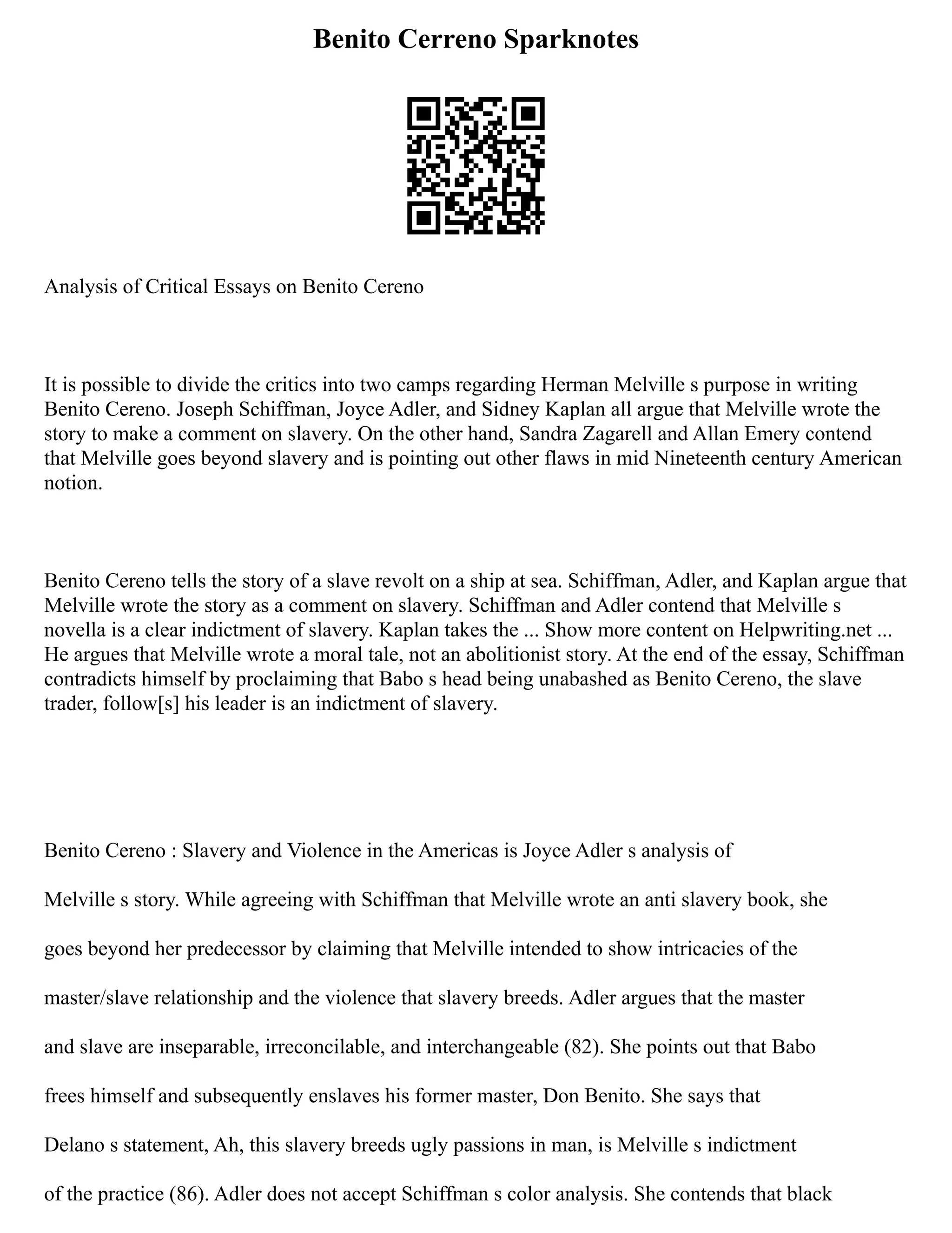 Benito Cerreno Sparknotes
Analysis of Critical Essays on Benito Cereno
It is possible to divide the critics into two camps regarding Herman Melville s purpose in writing
Benito Cereno. Joseph Schiffman, Joyce Adler, and Sidney Kaplan all argue that Melville wrote the
story to make a comment on slavery. On the other hand, Sandra Zagarell and Allan Emery contend
that Melville goes beyond slavery and is pointing out other flaws in mid Nineteenth century American
notion.
Benito Cereno tells the story of a slave revolt on a ship at sea. Schiffman, Adler, and Kaplan argue that
Melville wrote the story as a comment on slavery. Schiffman and Adler contend that Melville s
novella is a clear indictment of slavery. Kaplan takes the ... Show more content on Helpwriting.net ...
He argues that Melville wrote a moral tale, not an abolitionist story. At the end of the essay, Schiffman
contradicts himself by proclaiming that Babo s head being unabashed as Benito Cereno, the slave
trader, follow[s] his leader is an indictment of slavery.
Benito Cereno : Slavery and Violence in the Americas is Joyce Adler s analysis of
Melville s story. While agreeing with Schiffman that Melville wrote an anti slavery book, she
goes beyond her predecessor by claiming that Melville intended to show intricacies of the
master/slave relationship and the violence that slavery breeds. Adler argues that the master
and slave are inseparable, irreconcilable, and interchangeable (82). She points out that Babo
frees himself and subsequently enslaves his former master, Don Benito. She says that
Delano s statement, Ah, this slavery breeds ugly passions in man, is Melville s indictment
of the practice (86). Adler does not accept Schiffman s color analysis. She contends that black
 