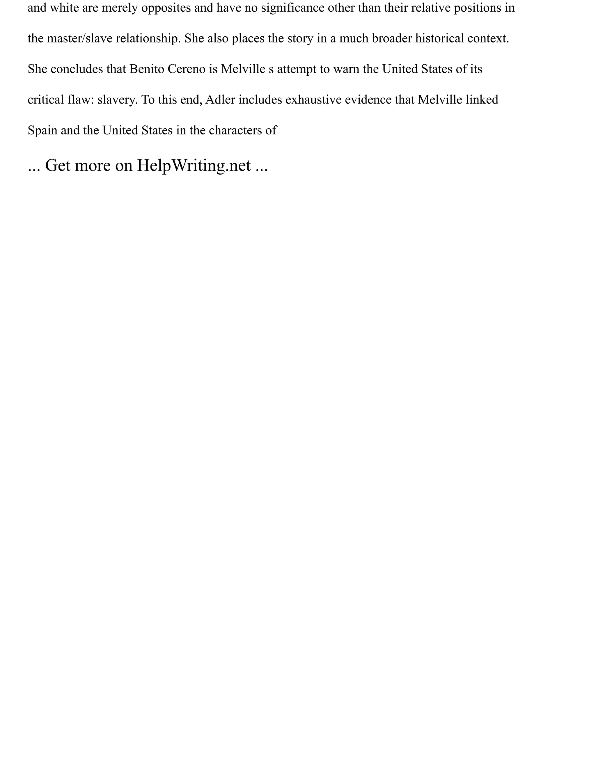 and white are merely opposites and have no significance other than their relative positions in
the master/slave relationship. She also places the story in a much broader historical context.
She concludes that Benito Cereno is Melville s attempt to warn the United States of its
critical flaw: slavery. To this end, Adler includes exhaustive evidence that Melville linked
Spain and the United States in the characters of
... Get more on HelpWriting.net ...
 