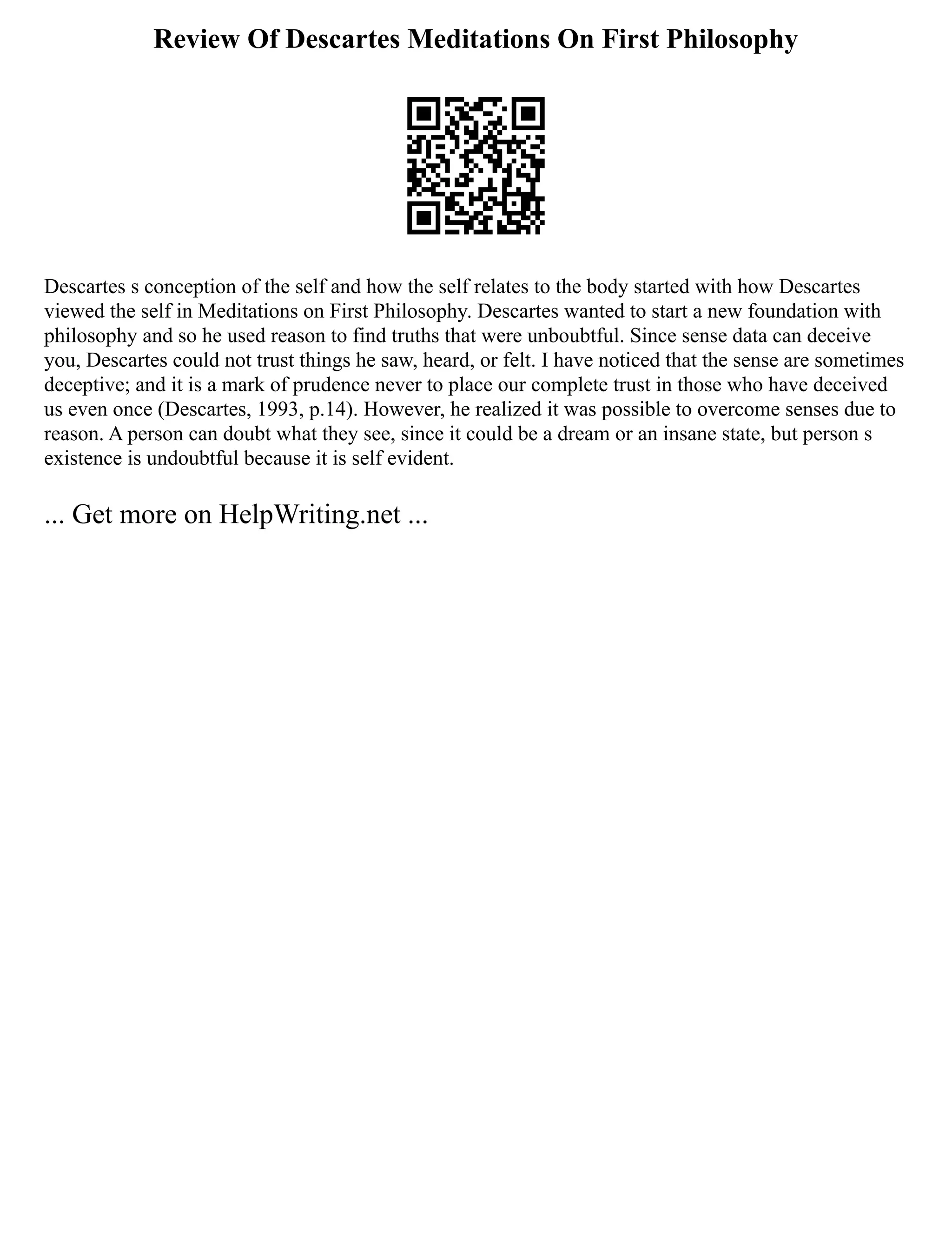 Review Of Descartes Meditations On First Philosophy
Descartes s conception of the self and how the self relates to the body started with how Descartes
viewed the self in Meditations on First Philosophy. Descartes wanted to start a new foundation with
philosophy and so he used reason to find truths that were unboubtful. Since sense data can deceive
you, Descartes could not trust things he saw, heard, or felt. I have noticed that the sense are sometimes
deceptive; and it is a mark of prudence never to place our complete trust in those who have deceived
us even once (Descartes, 1993, p.14). However, he realized it was possible to overcome senses due to
reason. A person can doubt what they see, since it could be a dream or an insane state, but person s
existence is undoubtful because it is self evident.
... Get more on HelpWriting.net ...
 