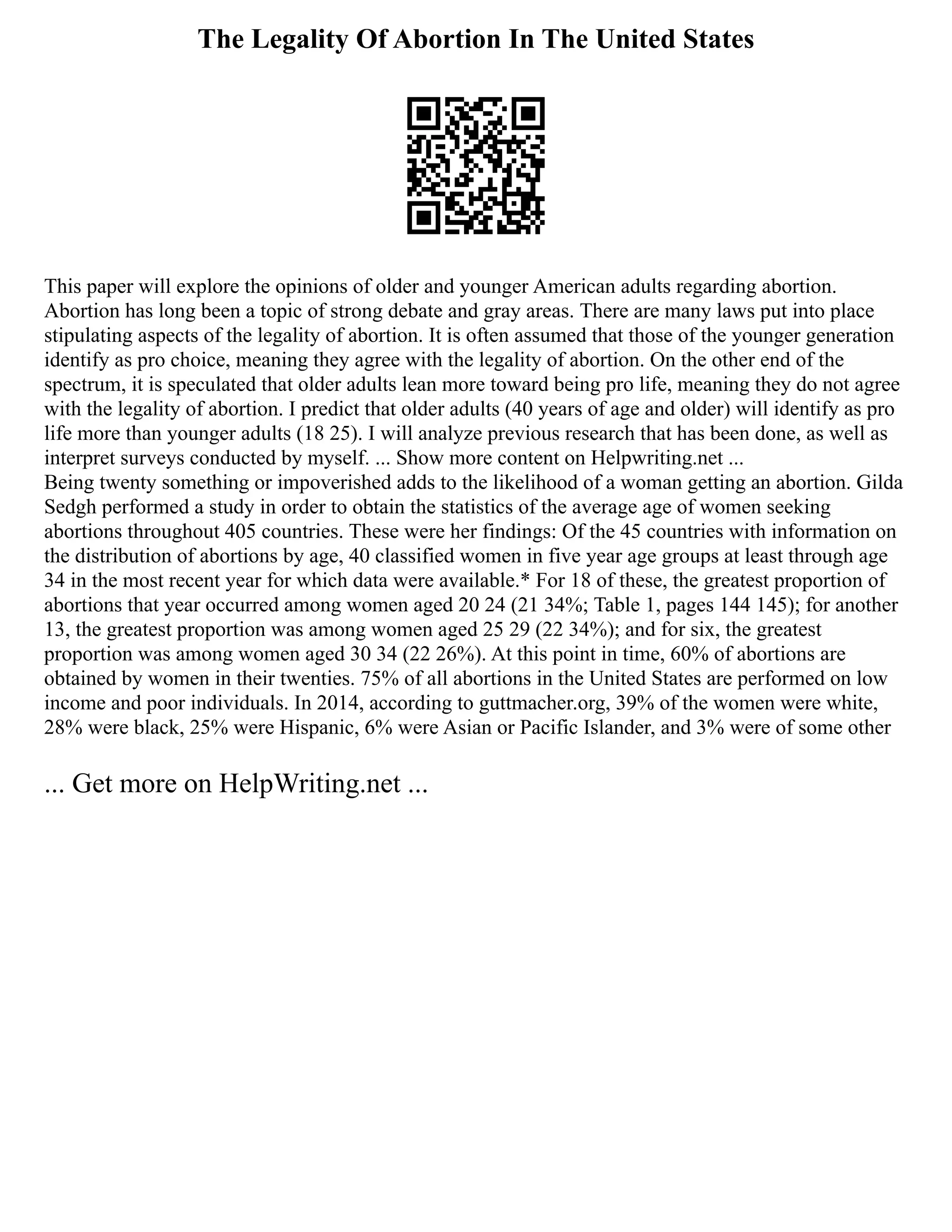 The Legality Of Abortion In The United States
This paper will explore the opinions of older and younger American adults regarding abortion.
Abortion has long been a topic of strong debate and gray areas. There are many laws put into place
stipulating aspects of the legality of abortion. It is often assumed that those of the younger generation
identify as pro choice, meaning they agree with the legality of abortion. On the other end of the
spectrum, it is speculated that older adults lean more toward being pro life, meaning they do not agree
with the legality of abortion. I predict that older adults (40 years of age and older) will identify as pro
life more than younger adults (18 25). I will analyze previous research that has been done, as well as
interpret surveys conducted by myself. ... Show more content on Helpwriting.net ...
Being twenty something or impoverished adds to the likelihood of a woman getting an abortion. Gilda
Sedgh performed a study in order to obtain the statistics of the average age of women seeking
abortions throughout 405 countries. These were her findings: Of the 45 countries with information on
the distribution of abortions by age, 40 classified women in five year age groups at least through age
34 in the most recent year for which data were available.* For 18 of these, the greatest proportion of
abortions that year occurred among women aged 20 24 (21 34%; Table 1, pages 144 145); for another
13, the greatest proportion was among women aged 25 29 (22 34%); and for six, the greatest
proportion was among women aged 30 34 (22 26%). At this point in time, 60% of abortions are
obtained by women in their twenties. 75% of all abortions in the United States are performed on low
income and poor individuals. In 2014, according to guttmacher.org, 39% of the women were white,
28% were black, 25% were Hispanic, 6% were Asian or Pacific Islander, and 3% were of some other
... Get more on HelpWriting.net ...
 