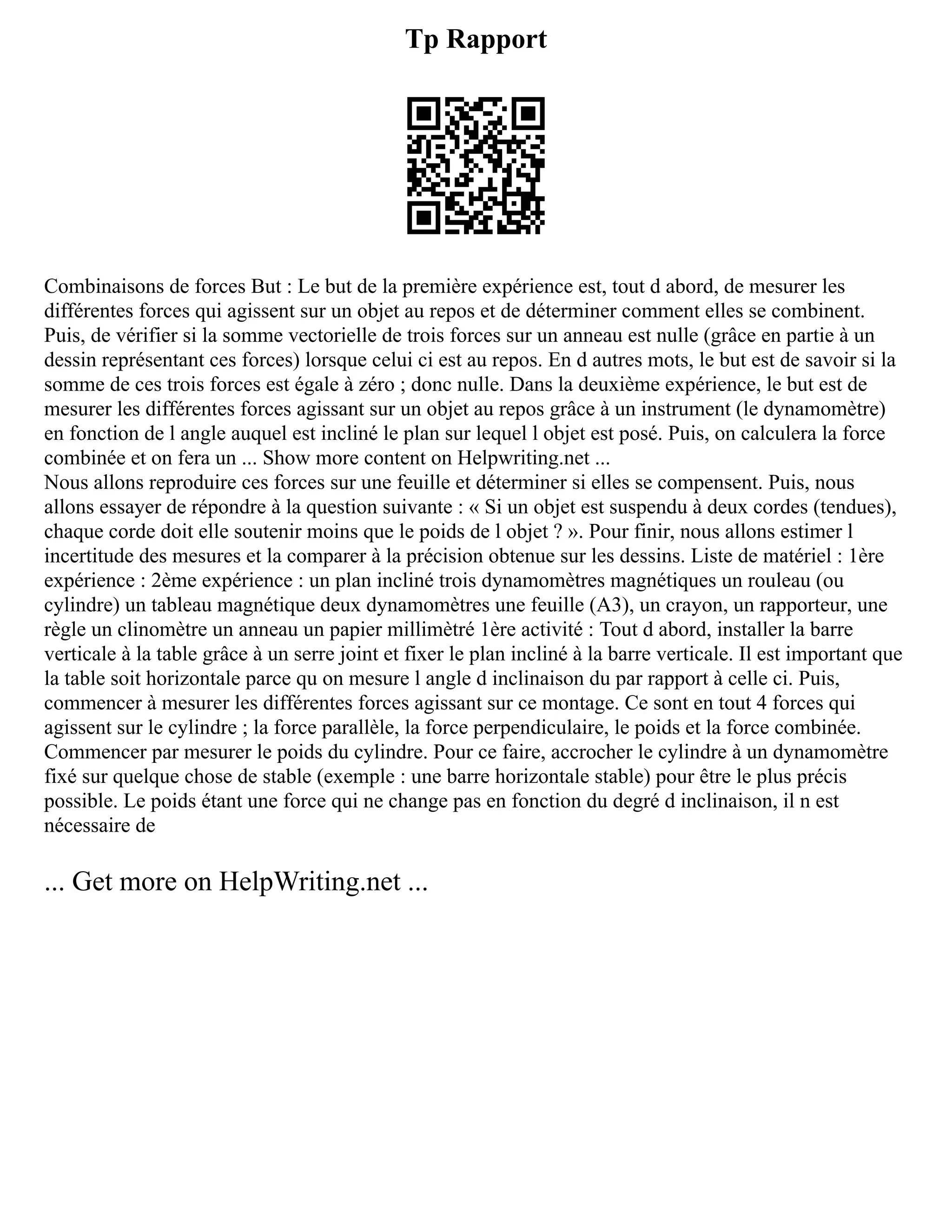 Tp Rapport
Combinaisons de forces But : Le but de la première expérience est, tout d abord, de mesurer les
différentes forces qui agissent sur un objet au repos et de déterminer comment elles se combinent.
Puis, de vérifier si la somme vectorielle de trois forces sur un anneau est nulle (grâce en partie à un
dessin représentant ces forces) lorsque celui ci est au repos. En d autres mots, le but est de savoir si la
somme de ces trois forces est égale à zéro ; donc nulle. Dans la deuxième expérience, le but est de
mesurer les différentes forces agissant sur un objet au repos grâce à un instrument (le dynamomètre)
en fonction de l angle auquel est incliné le plan sur lequel l objet est posé. Puis, on calculera la force
combinée et on fera un ... Show more content on Helpwriting.net ...
Nous allons reproduire ces forces sur une feuille et déterminer si elles se compensent. Puis, nous
allons essayer de répondre à la question suivante : « Si un objet est suspendu à deux cordes (tendues),
chaque corde doit elle soutenir moins que le poids de l objet ? ». Pour finir, nous allons estimer l
incertitude des mesures et la comparer à la précision obtenue sur les dessins. Liste de matériel : 1ère
expérience : 2ème expérience : un plan incliné trois dynamomètres magnétiques un rouleau (ou
cylindre) un tableau magnétique deux dynamomètres une feuille (A3), un crayon, un rapporteur, une
règle un clinomètre un anneau un papier millimètré 1ère activité : Tout d abord, installer la barre
verticale à la table grâce à un serre joint et fixer le plan incliné à la barre verticale. Il est important que
la table soit horizontale parce qu on mesure l angle d inclinaison du par rapport à celle ci. Puis,
commencer à mesurer les différentes forces agissant sur ce montage. Ce sont en tout 4 forces qui
agissent sur le cylindre ; la force parallèle, la force perpendiculaire, le poids et la force combinée.
Commencer par mesurer le poids du cylindre. Pour ce faire, accrocher le cylindre à un dynamomètre
fixé sur quelque chose de stable (exemple : une barre horizontale stable) pour être le plus précis
possible. Le poids étant une force qui ne change pas en fonction du degré d inclinaison, il n est
nécessaire de
... Get more on HelpWriting.net ...
 