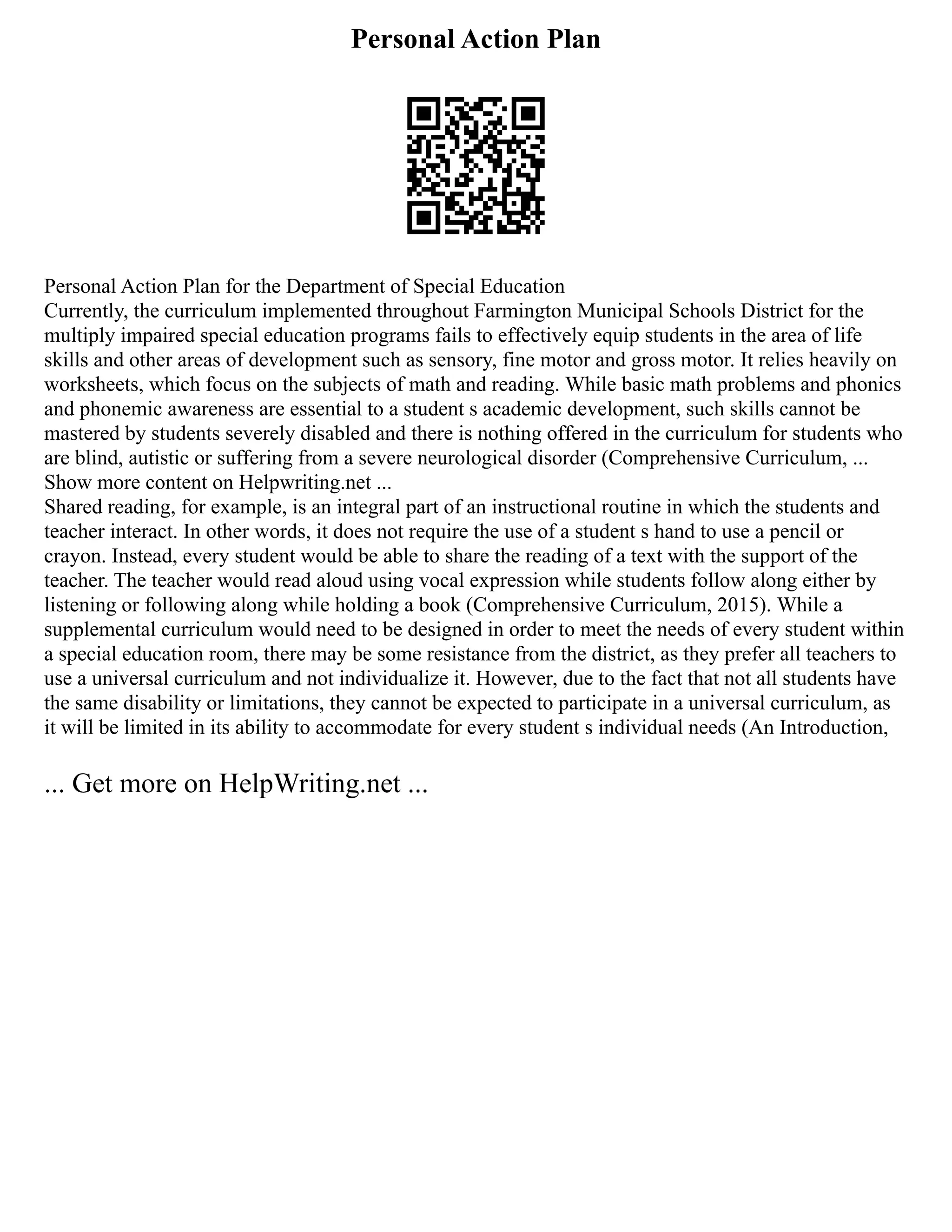 Personal Action Plan
Personal Action Plan for the Department of Special Education
Currently, the curriculum implemented throughout Farmington Municipal Schools District for the
multiply impaired special education programs fails to effectively equip students in the area of life
skills and other areas of development such as sensory, fine motor and gross motor. It relies heavily on
worksheets, which focus on the subjects of math and reading. While basic math problems and phonics
and phonemic awareness are essential to a student s academic development, such skills cannot be
mastered by students severely disabled and there is nothing offered in the curriculum for students who
are blind, autistic or suffering from a severe neurological disorder (Comprehensive Curriculum, ...
Show more content on Helpwriting.net ...
Shared reading, for example, is an integral part of an instructional routine in which the students and
teacher interact. In other words, it does not require the use of a student s hand to use a pencil or
crayon. Instead, every student would be able to share the reading of a text with the support of the
teacher. The teacher would read aloud using vocal expression while students follow along either by
listening or following along while holding a book (Comprehensive Curriculum, 2015). While a
supplemental curriculum would need to be designed in order to meet the needs of every student within
a special education room, there may be some resistance from the district, as they prefer all teachers to
use a universal curriculum and not individualize it. However, due to the fact that not all students have
the same disability or limitations, they cannot be expected to participate in a universal curriculum, as
it will be limited in its ability to accommodate for every student s individual needs (An Introduction,
... Get more on HelpWriting.net ...
 